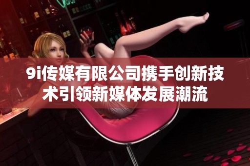 9i传媒有限公司携手创新技术引领新媒体发展潮流