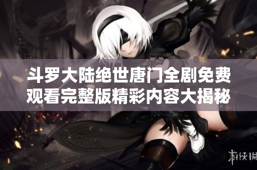 斗罗大陆绝世唐门全剧免费观看完整版精彩内容大揭秘与观影指南