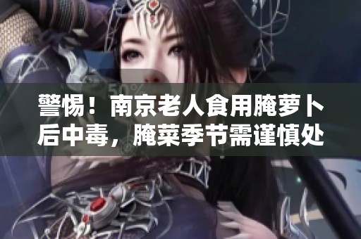 警惕！南京老人食用腌萝卜后中毒，腌菜季节需谨慎处理