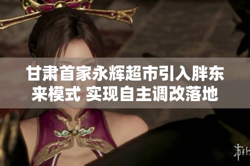 甘肃首家永辉超市引入胖东来模式 实现自主调改落地兰州
