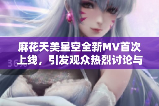 麻花天美星空全新MV首次上线，引发观众热烈讨论与期待