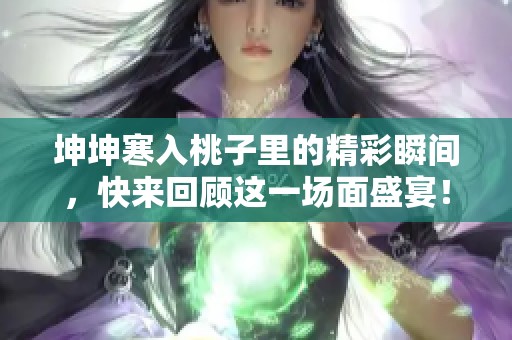 坤坤寒入桃子里的精彩瞬间，快来回顾这一场面盛宴！