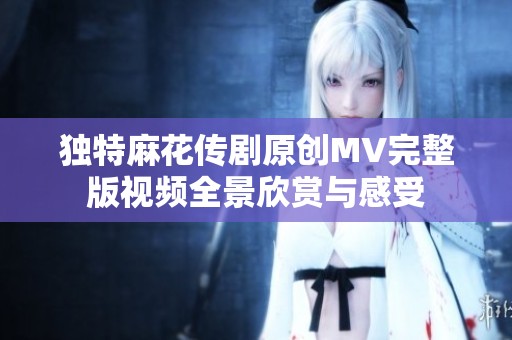 独特麻花传剧原创MV完整版视频全景欣赏与感受