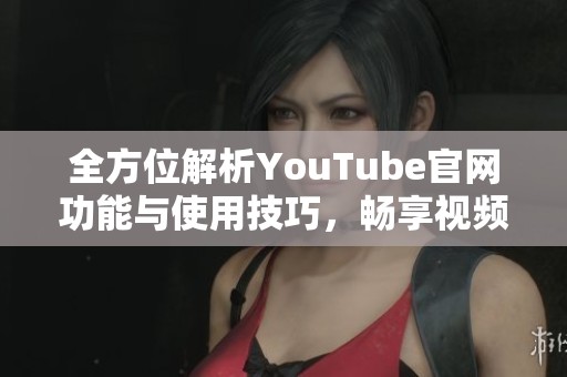 全方位解析YouTube官网功能与使用技巧，畅享视频新体验