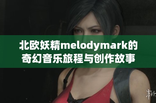 北欧妖精melodymark的奇幻音乐旅程与创作故事