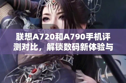 联想A720和A790手机评测对比，解锁数码新体验与功能亮点