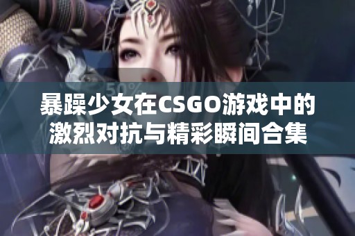 暴躁少女在CSGO游戏中的激烈对抗与精彩瞬间合集