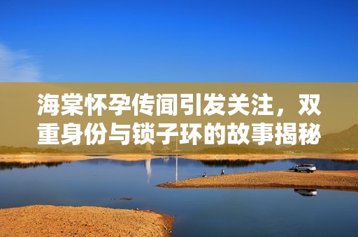 海棠怀孕传闻引发关注，双重身份与锁子环的故事揭秘