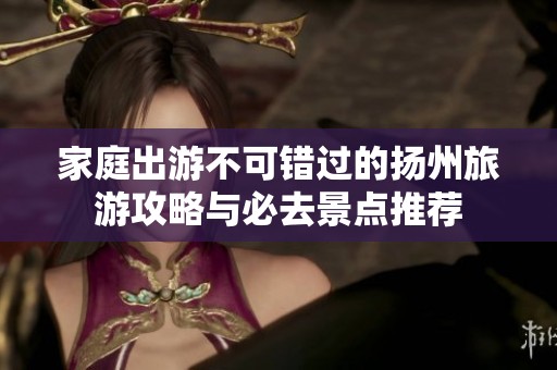 家庭出游不可错过的扬州旅游攻略与必去景点推荐