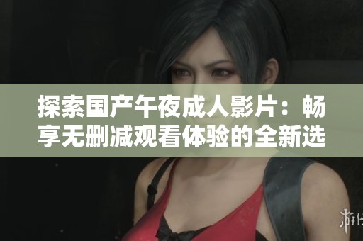 探索国产午夜成人影片：畅享无删减观看体验的全新选择