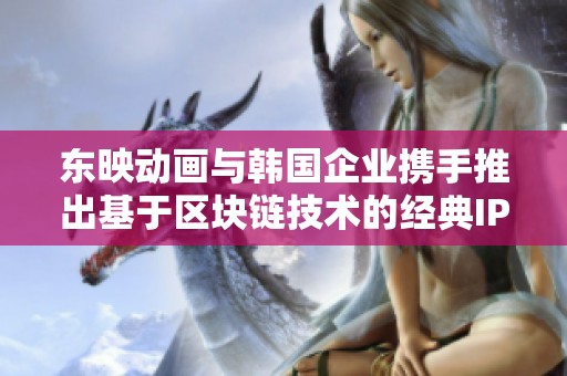 东映动画与韩国企业携手推出基于区块链技术的经典IP游戏