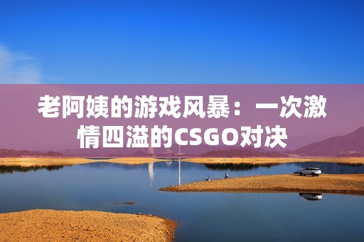 老阿姨的游戏风暴：一次激情四溢的CSGO对决