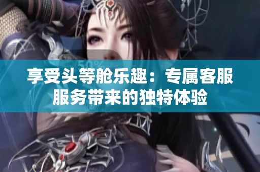 享受头等舱乐趣：专属客服服务带来的独特体验