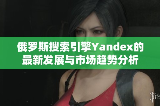 俄罗斯搜索引擎Yandex的最新发展与市场趋势分析