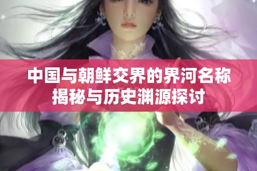 中国与朝鲜交界的界河名称揭秘与历史渊源探讨