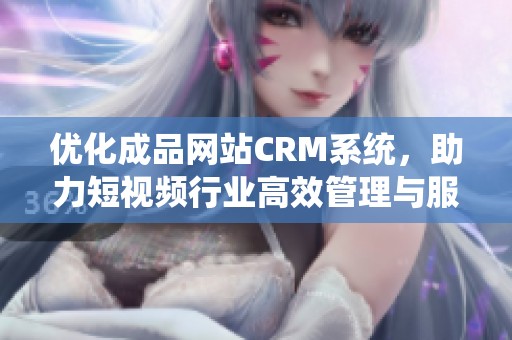 优化成品网站CRM系统，助力短视频行业高效管理与服务