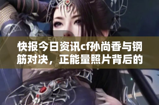 快报今日资讯cf孙尚香与钢筋对决，正能量照片背后的故事揭秘