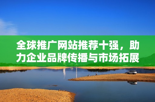 全球推广网站推荐十强,助力企业品牌传播与市场拓展 全球推广网站推荐十强,助力企业品牌传播与市场拓展