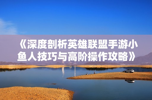 《深度剖析英雄联盟手游小鱼人技巧与高阶操作攻略》