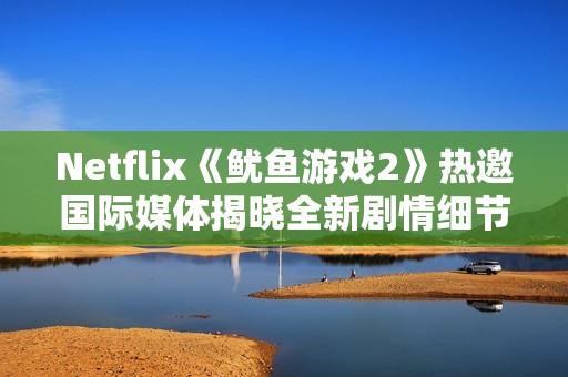 Netflix《鱿鱼游戏2》热邀国际媒体揭晓全新剧情细节