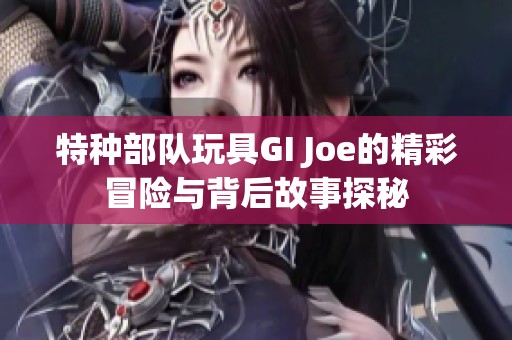 特种部队玩具GI Joe的精彩冒险与背后故事探秘