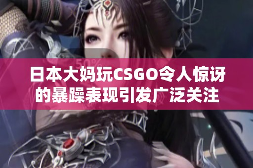 日本大妈玩CSGO令人惊讶的暴躁表现引发广泛关注