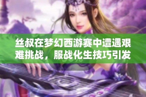 丝叔在梦幻西游赛中遭遇艰难挑战，服战化生技巧引发热议