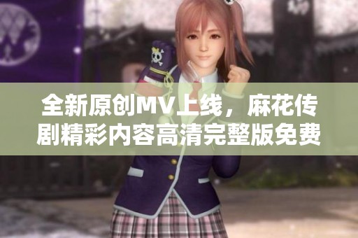 全新原创MV上线，麻花传剧精彩内容高清完整版免费观看