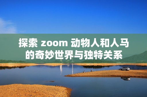 探索 zoom 动物人和人马的奇妙世界与独特关系