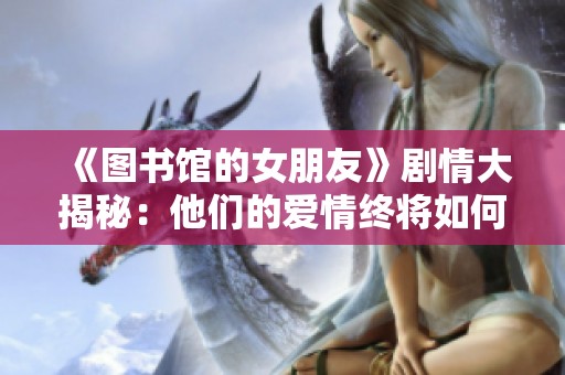 《图书馆的女朋友》剧情大揭秘：他们的爱情终将如何收场？