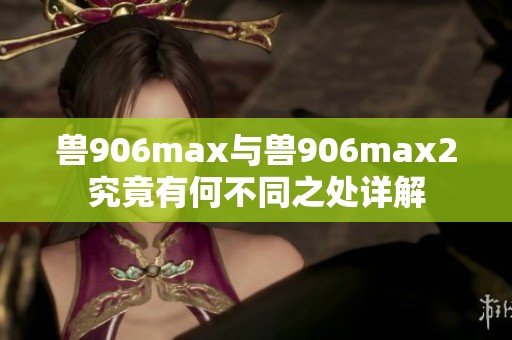 兽906max与兽906max2究竟有何不同之处详解