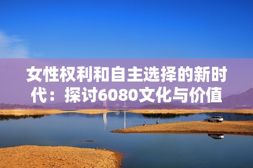 女性权利和自主选择的新时代：探讨6080文化与价值观