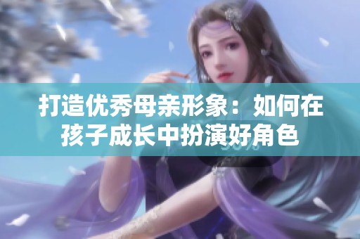 打造优秀母亲形象：如何在孩子成长中扮演好角色