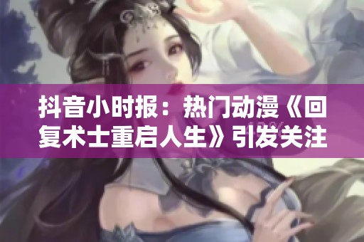 抖音小时报：热门动漫《回复术士重启人生》引发关注与热议