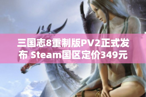 三国志8重制版PV2正式发布 Steam国区定价349元解读