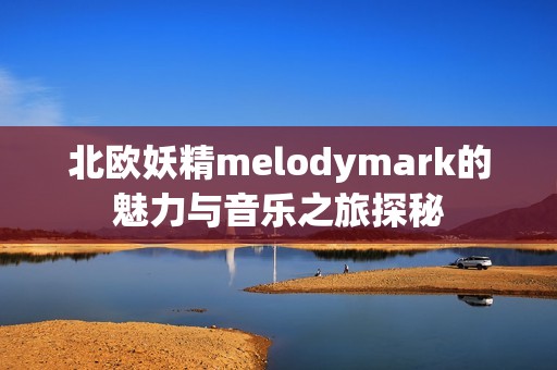 北欧妖精melodymark的魅力与音乐之旅探秘