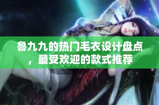 鲁九九的热门毛衣设计盘点，最受欢迎的款式推荐