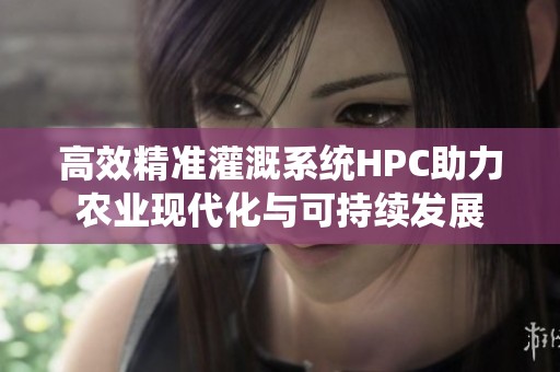 高效精准灌溉系统HPC助力农业现代化与可持续发展