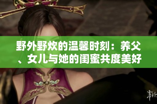 野外野炊的温馨时刻：养父、女儿与她的闺蜜共度美好时光