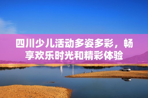 四川少儿活动多姿多彩，畅享欢乐时光和精彩体验