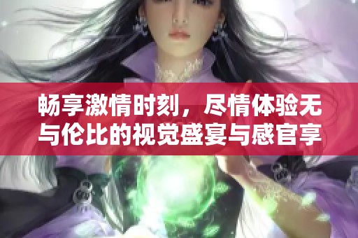 畅享激情时刻，尽情体验无与伦比的视觉盛宴与感官享受