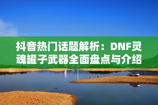 抖音热门话题解析：DNF灵魂罐子武器全面盘点与介绍