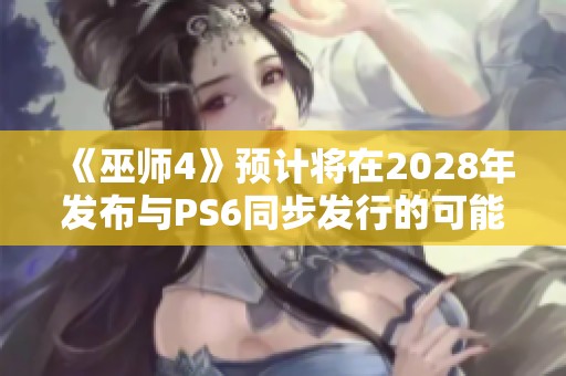 《巫师4》预计将在2028年发布与PS6同步发行的可能性分析