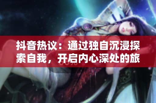 抖音热议：通过独自沉浸探索自我，开启内心深处的旅程