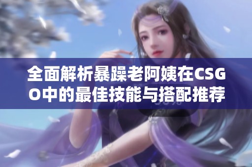 全面解析暴躁老阿姨在CSGO中的最佳技能与搭配推荐