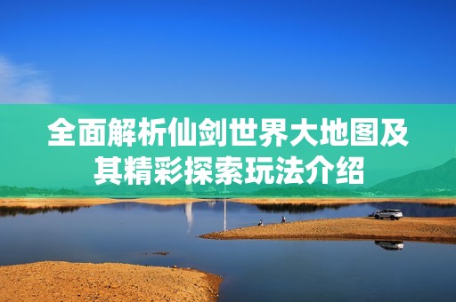 全面解析仙剑世界大地图及其精彩探索玩法介绍