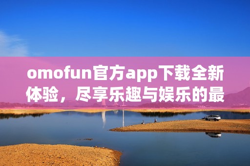 omofun官方app下载全新体验，尽享乐趣与娱乐的最佳选择