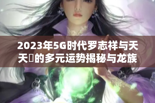 2023年5G时代罗志祥与天天奭的多元运势揭秘与龙族探秘