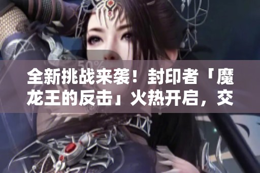 全新挑战来袭！封印者「魔龙王的反击」火热开启，交叉活动盛势进行中