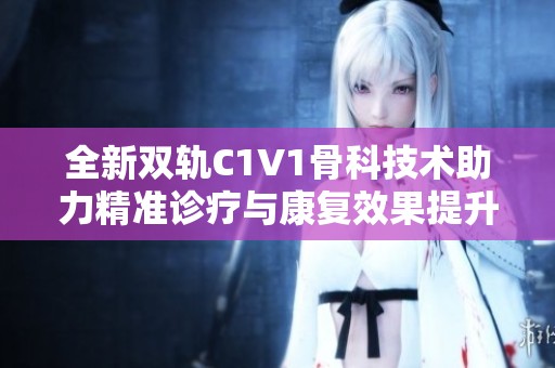 全新双轨C1V1骨科技术助力精准诊疗与康复效果提升